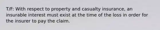 T/F: With respect to property and casualty insurance, an insurable interest must exist at the time of the loss in order for the insurer to pay the claim.