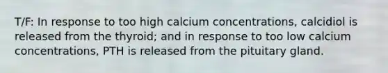 T/F: In response to too high calcium concentrations, calcidiol is released from the thyroid; and in response to too low calcium concentrations, PTH is released from the pituitary gland.