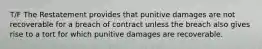 T/F The Restatement provides that punitive damages are not recoverable for a breach of contract unless the breach also gives rise to a tort for which punitive damages are recoverable.