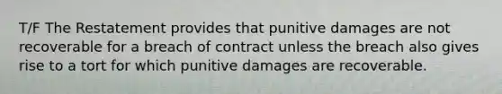 T/F The Restatement provides that punitive damages are not recoverable for a breach of contract unless the breach also gives rise to a tort for which punitive damages are recoverable.