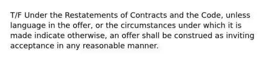 T/F Under the Restatements of Contracts and the Code, unless language in the offer, or the circumstances under which it is made indicate otherwise, an offer shall be construed as inviting acceptance in any reasonable manner.