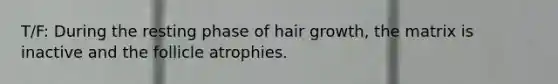 T/F: During the resting phase of hair growth, the matrix is inactive and the follicle atrophies.