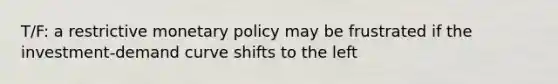 T/F: a restrictive <a href='https://www.questionai.com/knowledge/kEE0G7Llsx-monetary-policy' class='anchor-knowledge'>monetary policy</a> may be frustrated if the investment-demand curve shifts to the left