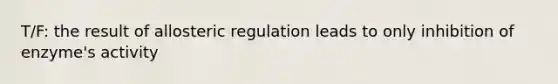 T/F: the result of allosteric regulation leads to only inhibition of enzyme's activity