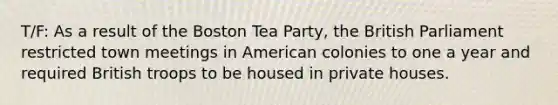 T/F: As a result of the Boston Tea Party, the British Parliament restricted town meetings in American colonies to one a year and required British troops to be housed in private houses.