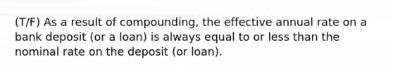 (T/F) As a result of compounding, the effective annual rate on a bank deposit (or a loan) is always equal to or <a href='https://www.questionai.com/knowledge/k7BtlYpAMX-less-than' class='anchor-knowledge'>less than</a> the nominal rate on the deposit (or loan).