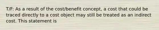 T/F: As a result of the cost/benefit concept, a cost that could be traced directly to a cost object may still be treated as an indirect cost. This statement is