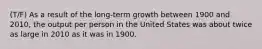 (T/F) As a result of the long-term growth between 1900 and 2010, the output per person in the United States was about twice as large in 2010 as it was in 1900.