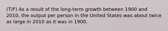 (T/F) As a result of the long-term growth between 1900 and 2010, the output per person in the United States was about twice as large in 2010 as it was in 1900.