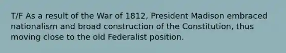 T/F As a result of the War of 1812, President Madison embraced nationalism and broad construction of the Constitution, thus moving close to the old Federalist position.