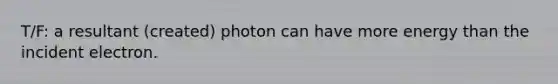 T/F: a resultant (created) photon can have more energy than the incident electron.