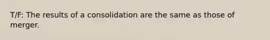 T/F: The results of a consolidation are the same as those of merger.