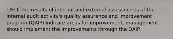 T/F: If the results of internal and external assessments of the internal audit activity's quality assurance and improvement program (QAIP) indicate areas for improvement, management should implement the improvements through the QAIP.