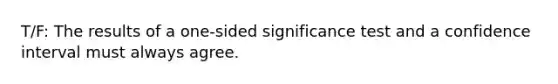 T/F: The results of a one-sided significance test and a confidence interval must always agree.