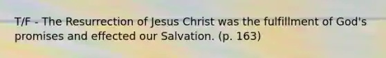 T/F - The Resurrection of Jesus Christ was the fulfillment of God's promises and effected our Salvation. (p. 163)