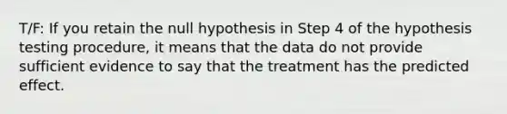 T/F: If you retain the null hypothesis in Step 4 of the hypothesis testing procedure, it means that the data do not provide sufficient evidence to say that the treatment has the predicted effect.