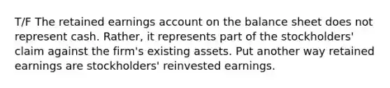 T/F The retained earnings account on the balance sheet does not represent cash. Rather, it represents part of the stockholders' claim against the firm's existing assets. Put another way retained earnings are stockholders' reinvested earnings.