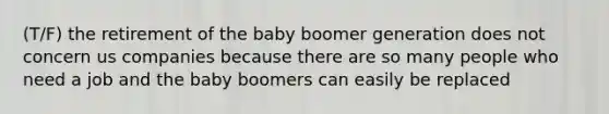 (T/F) the retirement of the baby boomer generation does not concern us companies because there are so many people who need a job and the baby boomers can easily be replaced