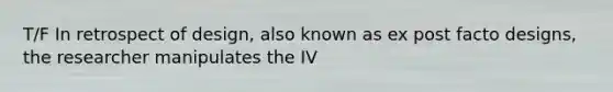 T/F In retrospect of design, also known as ex post facto designs, the researcher manipulates the IV