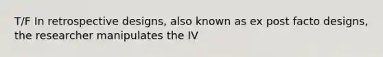 T/F In retrospective designs, also known as ex post facto designs, the researcher manipulates the IV