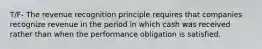 T/F- The revenue recognition principle requires that companies recognize revenue in the period in which cash was received rather than when the performance obligation is satisfied.