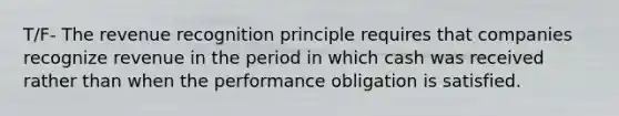 T/F- The revenue recognition principle requires that companies recognize revenue in the period in which cash was received rather than when the performance obligation is satisfied.