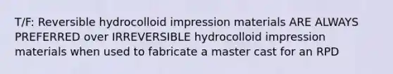 T/F: Reversible hydrocolloid impression materials ARE ALWAYS PREFERRED over IRREVERSIBLE hydrocolloid impression materials when used to fabricate a master cast for an RPD