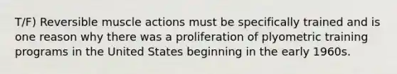 T/F) Reversible muscle actions must be specifically trained and is one reason why there was a proliferation of plyometric training programs in the United States beginning in the early 1960s.