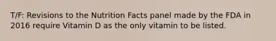 T/F: Revisions to the Nutrition Facts panel made by the FDA in 2016 require Vitamin D as the only vitamin to be listed.