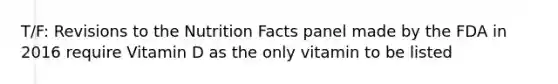 T/F: Revisions to the Nutrition Facts panel made by the FDA in 2016 require Vitamin D as the only vitamin to be listed