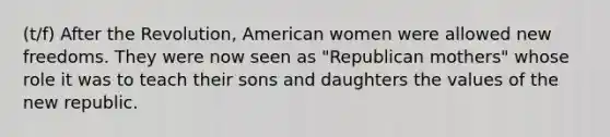 (t/f) After the Revolution, American women were allowed new freedoms. They were now seen as "Republican mothers" whose role it was to teach their sons and daughters the values of the new republic.