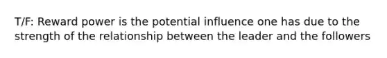 T/F: Reward power is the potential influence one has due to the strength of the relationship between the leader and the followers