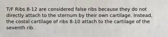 T/F Ribs 8-12 are considered false ribs because they do not directly attach to the sternum by their own cartilage. Instead, the costal cartilage of ribs 8-10 attach to the cartilage of the seventh rib.