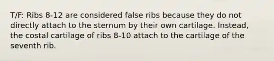 T/F: Ribs 8-12 are considered false ribs because they do not directly attach to the sternum by their own cartilage. Instead, the costal cartilage of ribs 8-10 attach to the cartilage of the seventh rib.