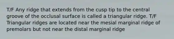 T/F Any ridge that extends from the cusp tip to the central groove of the occlusal surface is called a triangular ridge. T/F Triangular ridges are located near the mesial marginal ridge of premolars but not near the distal marginal ridge