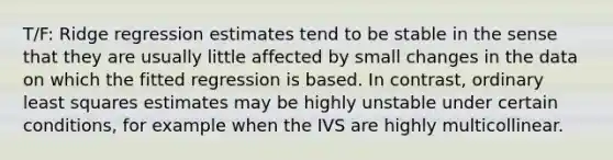 T/F: Ridge regression estimates tend to be stable in the sense that they are usually little affected by small changes in the data on which the fitted regression is based. In contrast, ordinary least squares estimates may be highly unstable under certain conditions, for example when the IVS are highly multicollinear.