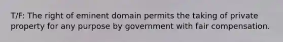 T/F: The right of eminent domain permits the taking of private property for any purpose by government with fair compensation.