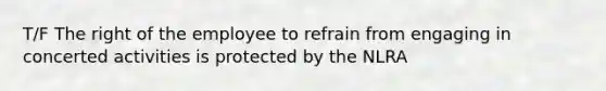 T/F The right of the employee to refrain from engaging in concerted activities is protected by the NLRA