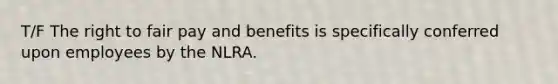 T/F The right to fair pay and benefits is specifically conferred upon employees by the NLRA.