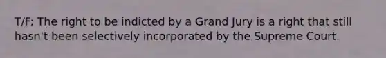 T/F: The right to be indicted by a Grand Jury is a right that still hasn't been selectively incorporated by the Supreme Court.