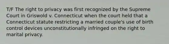 T/F The right to privacy was first recognized by the Supreme Court in Griswold v. Connecticut when the court held that a Connecticut statute restricting a married couple's use of birth control devices unconstitutionally infringed on the right to marital privacy.