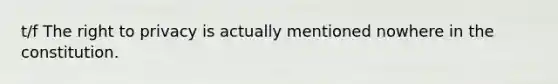 t/f The right to privacy is actually mentioned nowhere in the constitution.