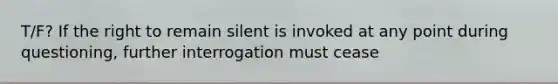 T/F? If the right to remain silent is invoked at any point during questioning, further interrogation must cease