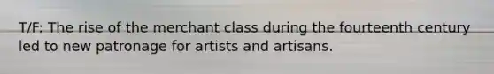 T/F: The rise of the merchant class during the fourteenth century led to new patronage for artists and artisans.