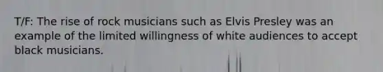 T/F: The rise of rock musicians such as Elvis Presley was an example of the limited willingness of white audiences to accept black musicians.