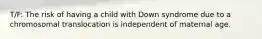 ​T/F: The risk of having a child with Down syndrome due to a chromosomal translocation is independent of maternal age.