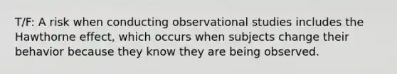 T/F: A risk when conducting observational studies includes the Hawthorne effect, which occurs when subjects change their behavior because they know they are being observed.