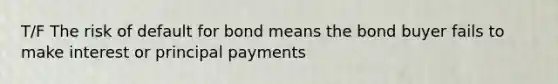 T/F The risk of default for bond means the bond buyer fails to make interest or principal payments