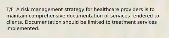 T/F: A risk management strategy for healthcare providers is to maintain comprehensive documentation of services rendered to clients. Documentation should be limited to treatment services implemented.