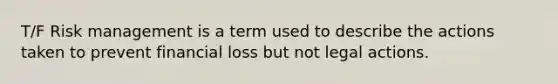 T/F Risk management is a term used to describe the actions taken to prevent financial loss but not legal actions.